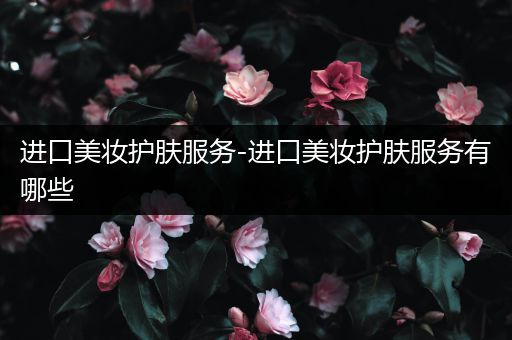 進口美妝護膚服務(wù)-進口美妝護膚服務(wù)有哪些