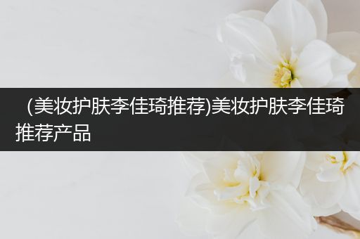 （美妝護膚李佳琦推薦)美妝護膚李佳琦推薦產(chǎn)品