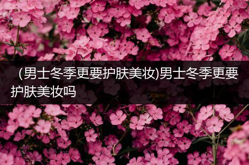 （男士冬季更要護膚美妝)男士冬季更要護膚美妝嗎
