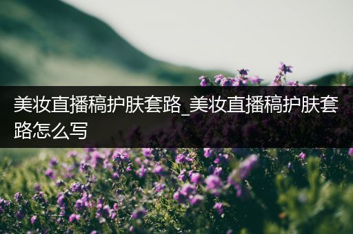 美妝直播稿護(hù)膚套路_美妝直播稿護(hù)膚套路怎么寫