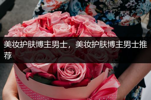 美妝護(hù)膚博主男士，美妝護(hù)膚博主男士推薦