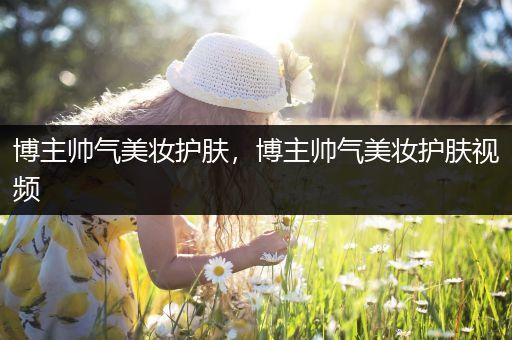 博主帥氣美妝護(hù)膚，博主帥氣美妝護(hù)膚視頻