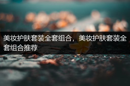 美妝護(hù)膚套裝全套組合，美妝護(hù)膚套裝全套組合推薦