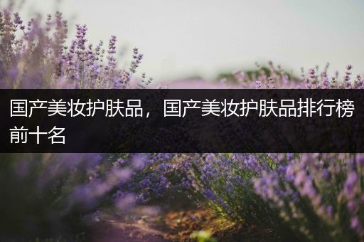 國產(chǎn)美妝護膚品，國產(chǎn)美妝護膚品排行榜前十名