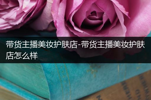 帶貨主播美妝護膚店-帶貨主播美妝護膚店怎么樣