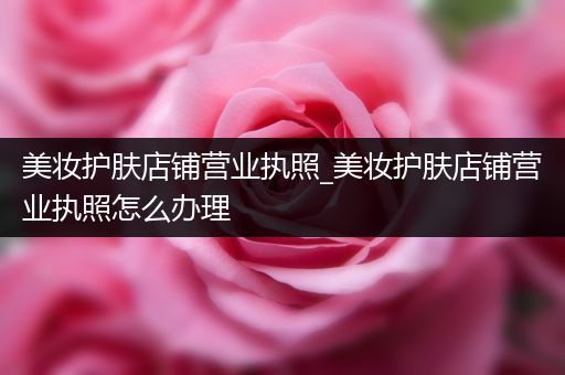 美妝護膚店鋪營業(yè)執(zhí)照_美妝護膚店鋪營業(yè)執(zhí)照怎么辦理