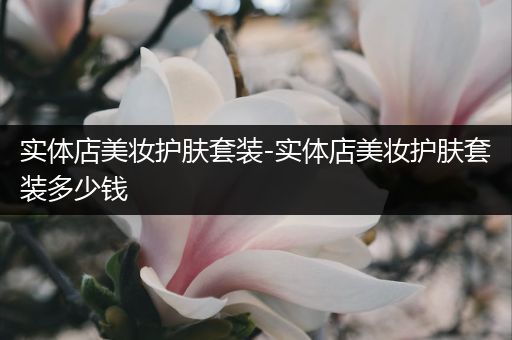 實體店美妝護膚套裝-實體店美妝護膚套裝多少錢