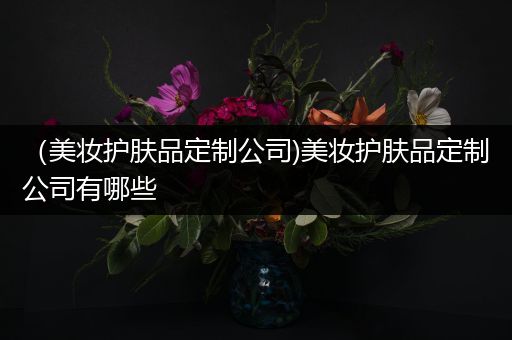 （美妝護(hù)膚品定制公司)美妝護(hù)膚品定制公司有哪些
