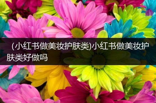 （小紅書做美妝護(hù)膚類)小紅書做美妝護(hù)膚類好做嗎