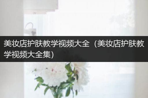 美妝店護(hù)膚教學(xué)視頻大全（美妝店護(hù)膚教學(xué)視頻大全集）