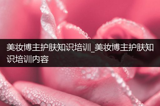 美妝博主護(hù)膚知識(shí)培訓(xùn)_美妝博主護(hù)膚知識(shí)培訓(xùn)內(nèi)容