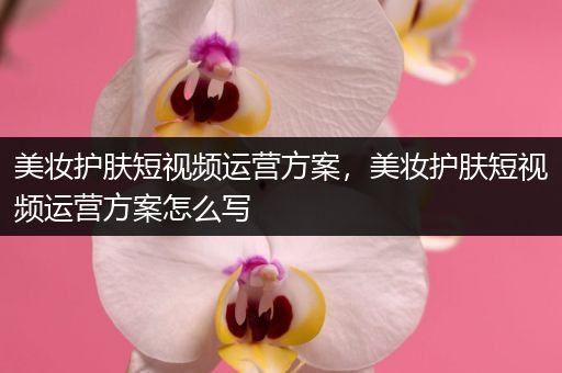 美妝護(hù)膚短視頻運(yùn)營(yíng)方案，美妝護(hù)膚短視頻運(yùn)營(yíng)方案怎么寫