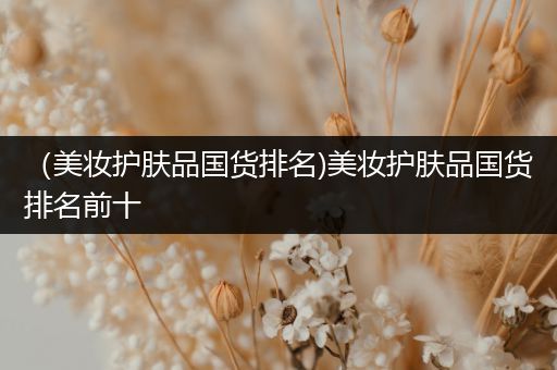 （美妝護(hù)膚品國貨排名)美妝護(hù)膚品國貨排名前十