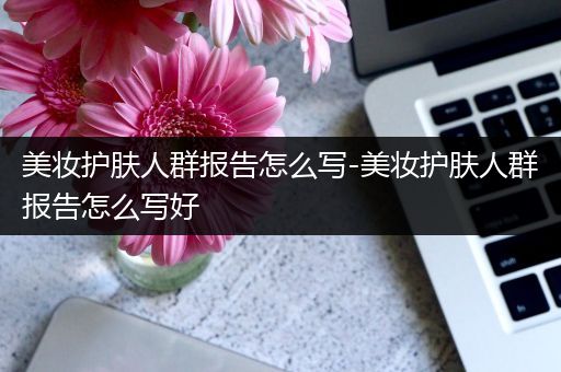 美妝護(hù)膚人群報(bào)告怎么寫-美妝護(hù)膚人群報(bào)告怎么寫好