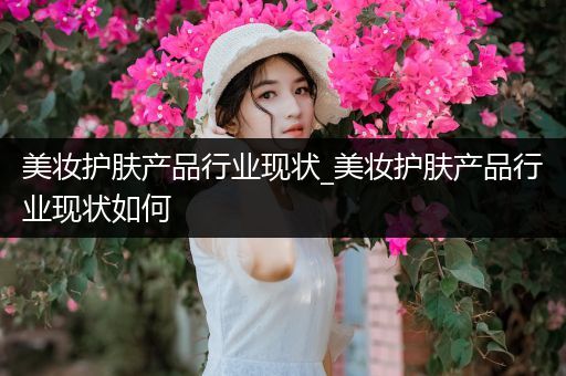美妝護(hù)膚產(chǎn)品行業(yè)現(xiàn)狀_美妝護(hù)膚產(chǎn)品行業(yè)現(xiàn)狀如何