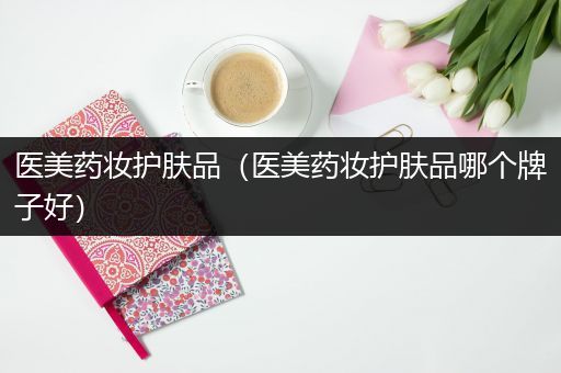 醫(yī)美藥妝護膚品（醫(yī)美藥妝護膚品哪個牌子好）