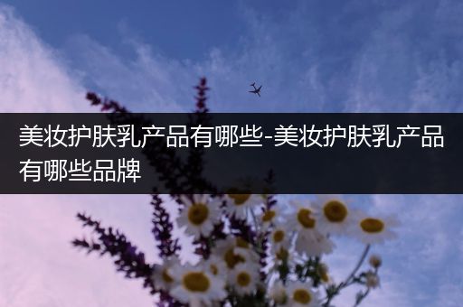 美妝護(hù)膚乳產(chǎn)品有哪些-美妝護(hù)膚乳產(chǎn)品有哪些品牌