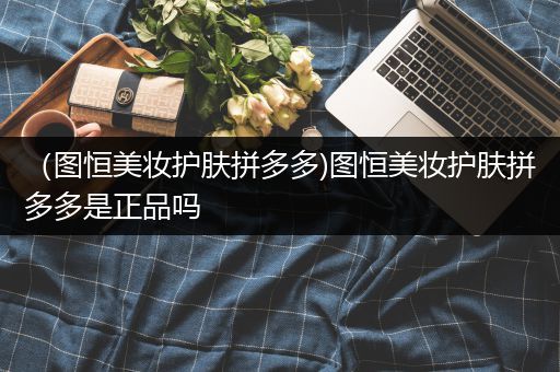 （圖恒美妝護膚拼多多)圖恒美妝護膚拼多多是正品嗎