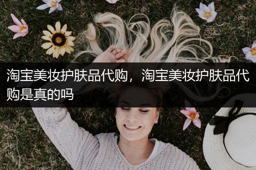 淘寶美妝護(hù)膚品代購(gòu)，淘寶美妝護(hù)膚品代購(gòu)是真的嗎