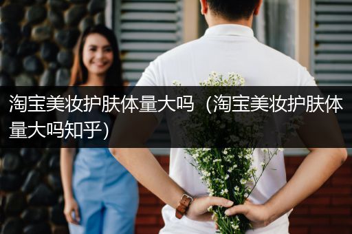 淘寶美妝護膚體量大嗎（淘寶美妝護膚體量大嗎知乎）