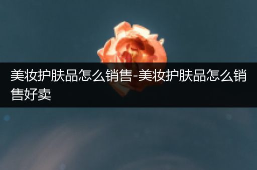 美妝護(hù)膚品怎么銷售-美妝護(hù)膚品怎么銷售好賣