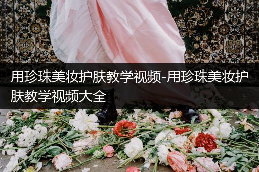 用珍珠美妝護膚教學視頻-用珍珠美妝護膚教學視頻大全