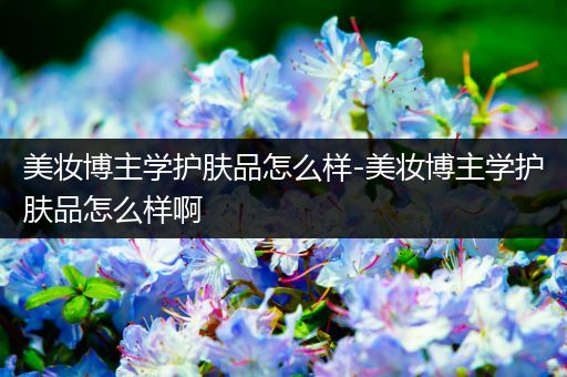 美妝博主學(xué)護(hù)膚品怎么樣-美妝博主學(xué)護(hù)膚品怎么樣啊