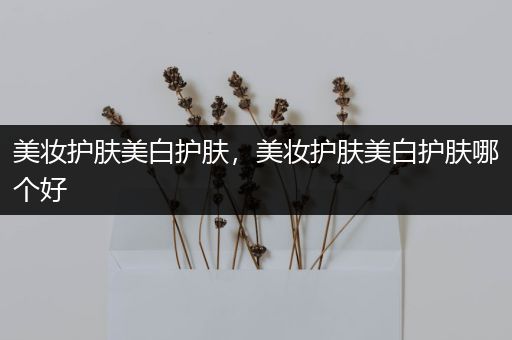 美妝護膚美白護膚，美妝護膚美白護膚哪個好