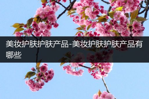 美妝護(hù)膚護(hù)膚產(chǎn)品-美妝護(hù)膚護(hù)膚產(chǎn)品有哪些