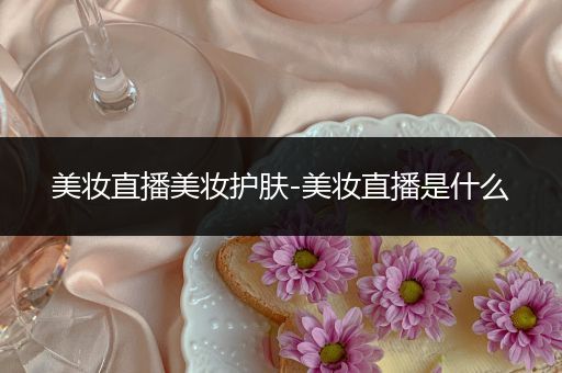 美妝直播美妝護(hù)膚-美妝直播是什么