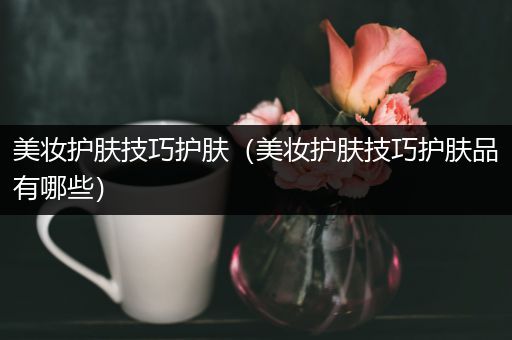 美妝護(hù)膚技巧護(hù)膚（美妝護(hù)膚技巧護(hù)膚品有哪些）