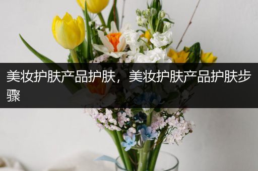 美妝護(hù)膚產(chǎn)品護(hù)膚，美妝護(hù)膚產(chǎn)品護(hù)膚步驟