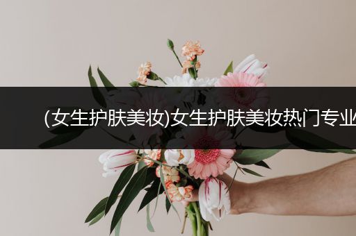 （女生護(hù)膚美妝)女生護(hù)膚美妝熱門專業(yè)