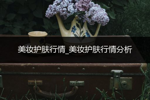美妝護(hù)膚行情_(kāi)美妝護(hù)膚行情分析