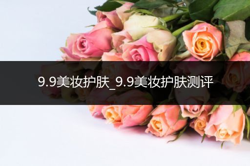 9.9美妝護(hù)膚_9.9美妝護(hù)膚測評
