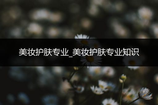 美妝護(hù)膚專業(yè)_美妝護(hù)膚專業(yè)知識(shí)
