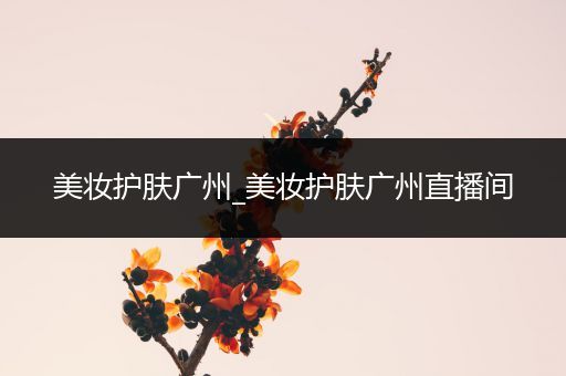美妝護(hù)膚廣州_美妝護(hù)膚廣州直播間