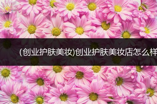 （創(chuàng)業(yè)護(hù)膚美妝)創(chuàng)業(yè)護(hù)膚美妝店怎么樣