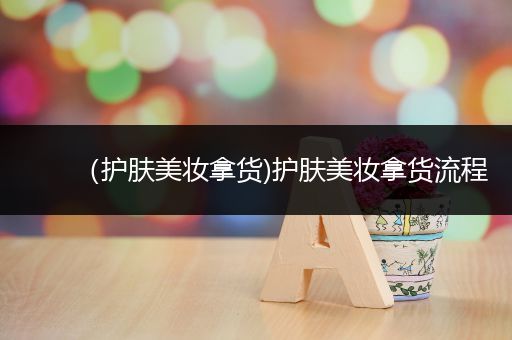 （護(hù)膚美妝拿貨)護(hù)膚美妝拿貨流程