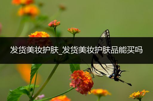 發(fā)貨美妝護膚_發(fā)貨美妝護膚品能買嗎
