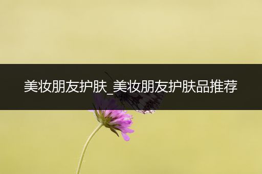 美妝朋友護(hù)膚_美妝朋友護(hù)膚品推薦