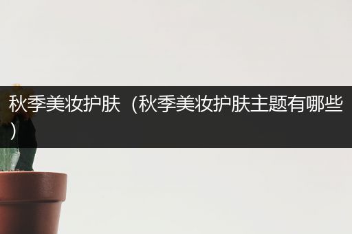 秋季美妝護(hù)膚（秋季美妝護(hù)膚主題有哪些）