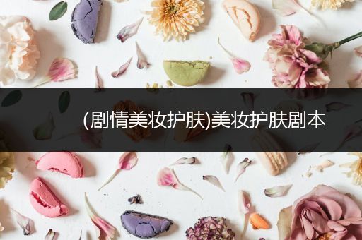 （劇情美妝護膚)美妝護膚劇本