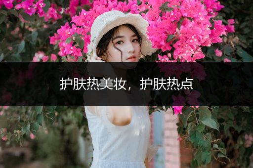 護(hù)膚熱美妝，護(hù)膚熱點(diǎn)