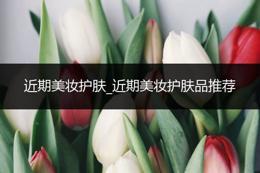 近期美妝護(hù)膚_近期美妝護(hù)膚品推薦