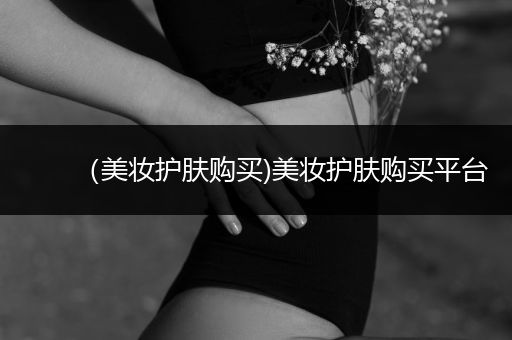（美妝護(hù)膚購買)美妝護(hù)膚購買平臺(tái)
