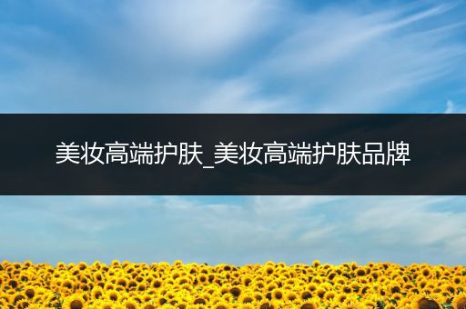 美妝高端護(hù)膚_美妝高端護(hù)膚品牌