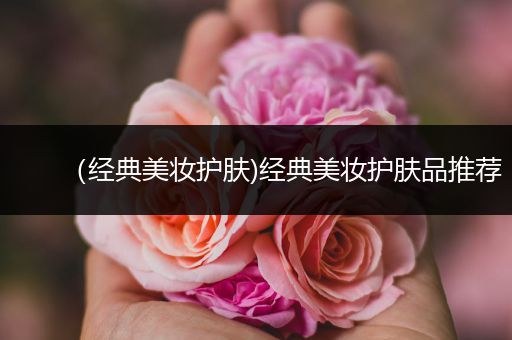 （經(jīng)典美妝護(hù)膚)經(jīng)典美妝護(hù)膚品推薦
