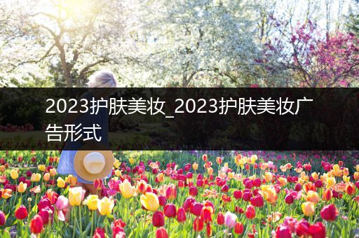 2023護(hù)膚美妝_2023護(hù)膚美妝廣告形式