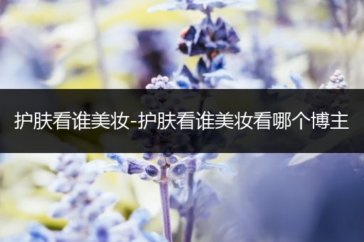 護膚看誰美妝-護膚看誰美妝看哪個博主